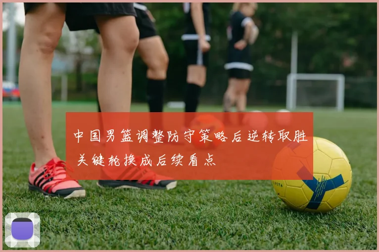 中国男篮调整防守策略后逆转取胜 关键轮换成后续看点
