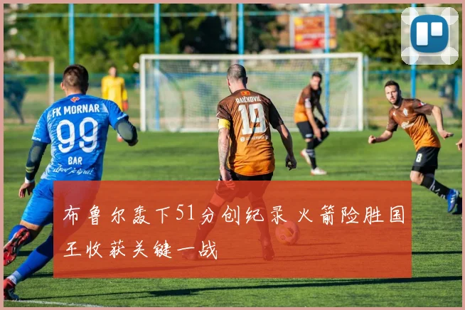 布鲁尔轰下51分创纪录 火箭险胜国王收获关键一战