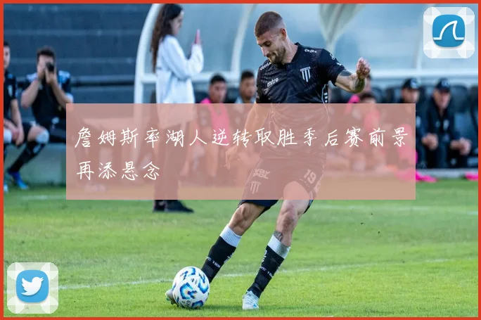詹姆斯率湖人逆转取胜季后赛前景再添悬念