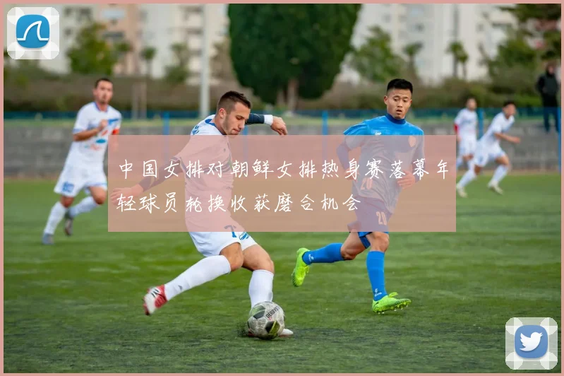 中国女排对朝鲜女排热身赛落幕年轻球员轮换收获磨合机会