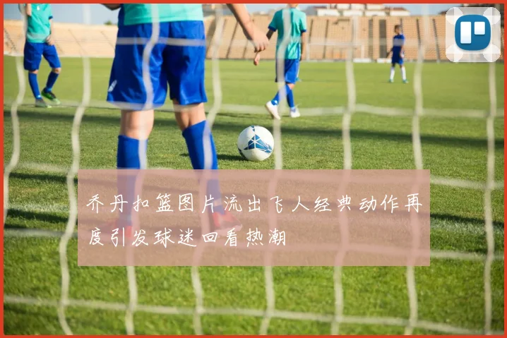 乔丹扣篮图片流出飞人经典动作再度引发球迷回看热潮