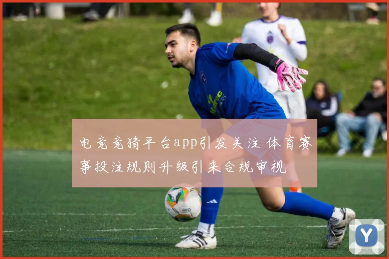 电竞竞猜平台app引发关注 体育赛事投注规则升级引来合规审视