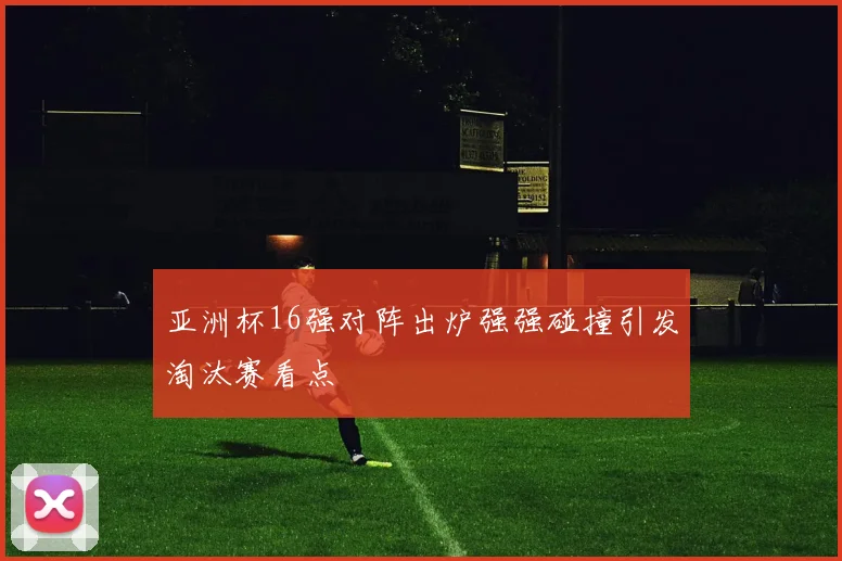 亚洲杯16强对阵出炉强强碰撞引发淘汰赛看点