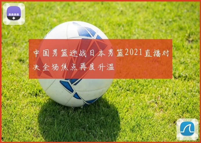 中国男篮迎战日本男篮2021直播对决全场焦点再度升温