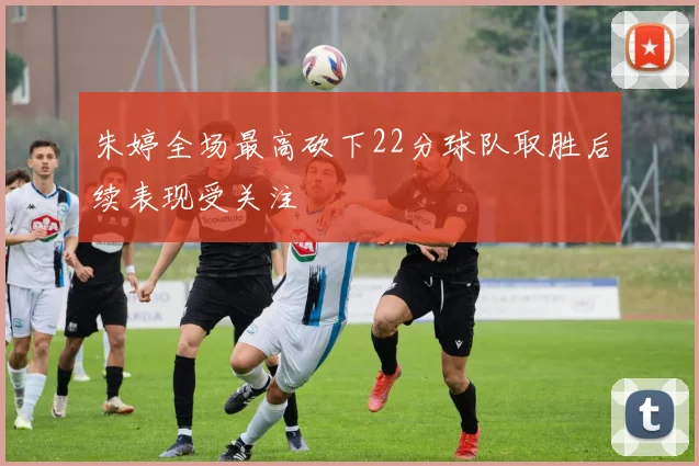 朱婷全场最高砍下22分球队取胜后续表现受关注