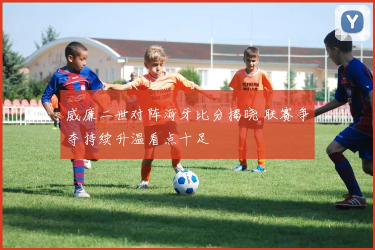 威廉二世对阵海牙比分揭晓 联赛争夺持续升温看点十足