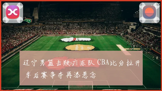 辽宁男篮击败广东队 CBA比分拉开 季后赛争夺再添悬念