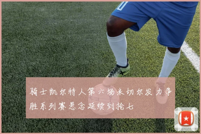 骑士凯尔特人第六场米切尔发力争胜系列赛悬念延续到抢七
