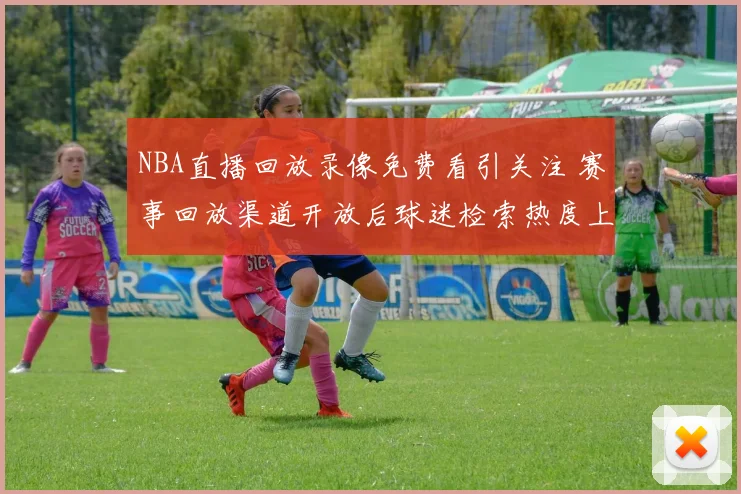 NBA直播回放录像免费看引关注 赛事回放渠道开放后球迷检索热度上升