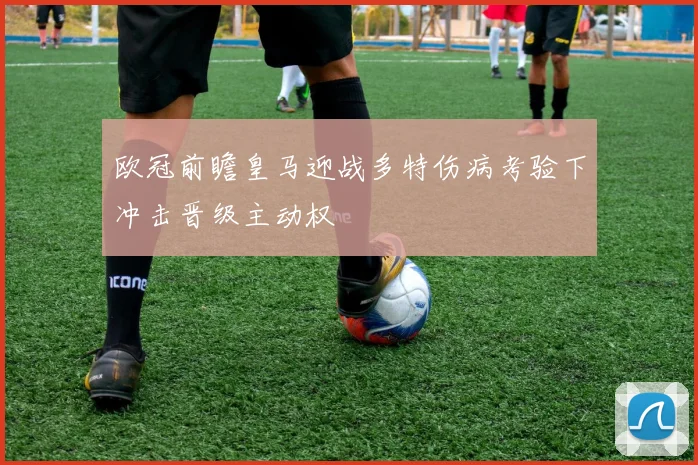 欧冠前瞻皇马迎战多特伤病考验下冲击晋级主动权