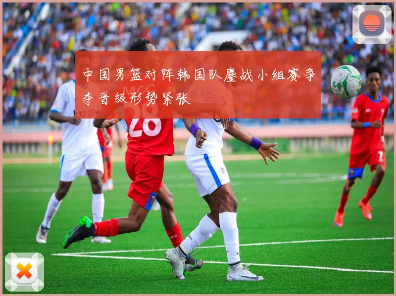 中国男篮对阵韩国队鏖战小组赛争夺晋级形势紧张