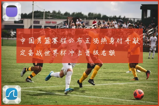 中国男篮赛程公布五场热身对手敲定备战世界杯冲击晋级名额