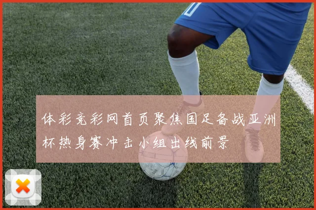 体彩竞彩网首页聚焦国足备战亚洲杯热身赛冲击小组出线前景