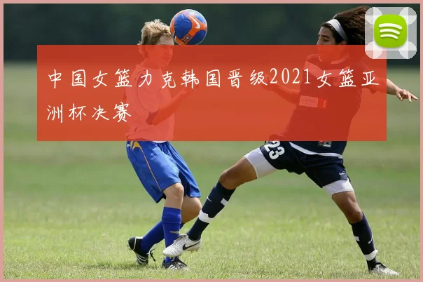 中国女篮力克韩国晋级2021女篮亚洲杯决赛