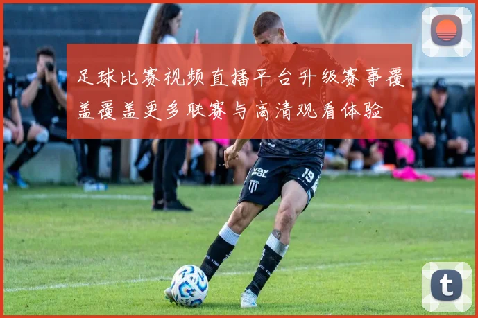 足球比赛视频直播平台升级赛事覆盖覆盖更多联赛与高清观看体验