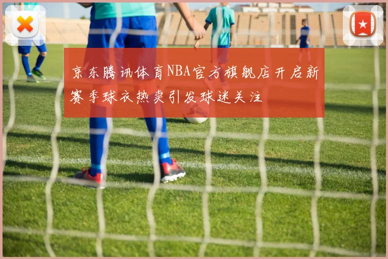 京东腾讯体育NBA官方旗舰店开启新赛季球衣热卖引发球迷关注