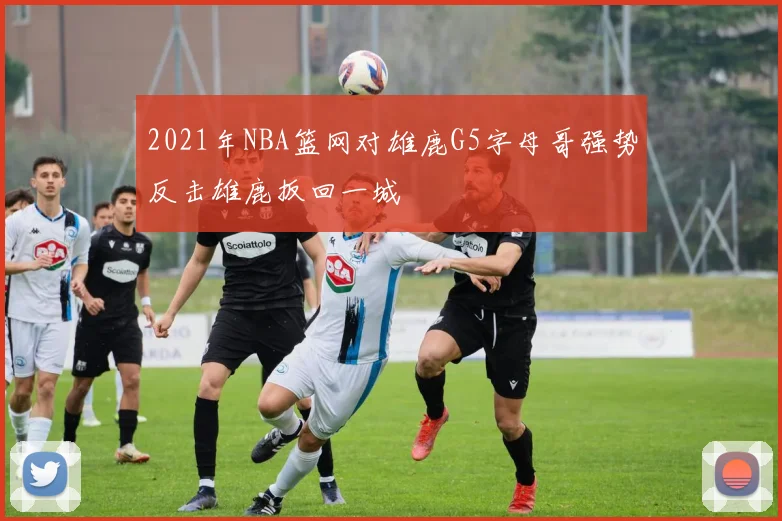 2021年NBA篮网对雄鹿G5字母哥强势反击雄鹿扳回一城