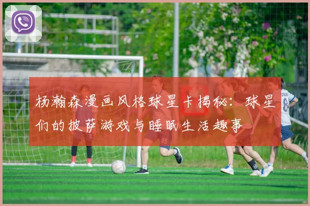 杨瀚森漫画风格球星卡揭秘:球星们的披萨游戏与睡眠生活趣事
