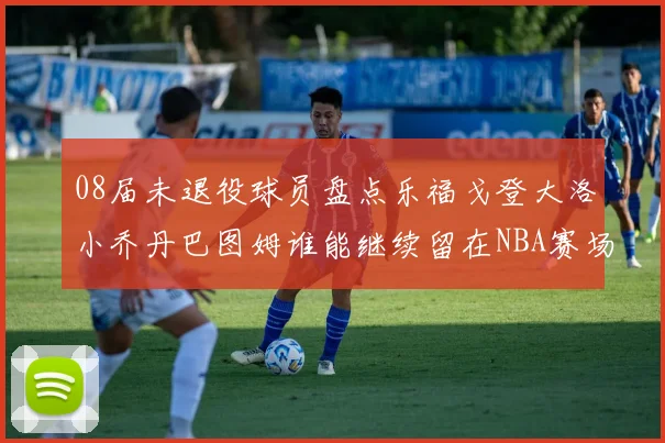 08届未退役球员盘点乐福戈登大洛小乔丹巴图姆谁能继续留在NBA赛场上