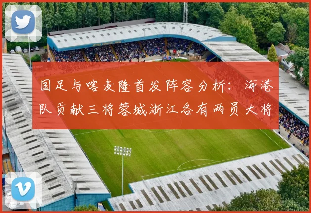 国足与喀麦隆首发阵容分析：海港队贡献三将蓉城浙江各有两员大将
