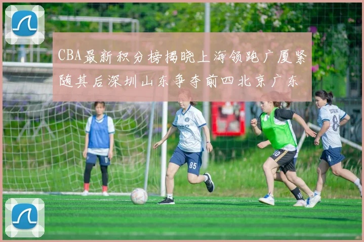 CBA最新积分榜揭晓上海领跑广厦紧随其后深圳山东争夺前四北京广东稳居前列
