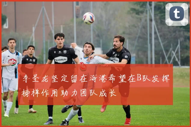 李圣龙坚定留在海港希望在B队发挥榜样作用助力团队成长