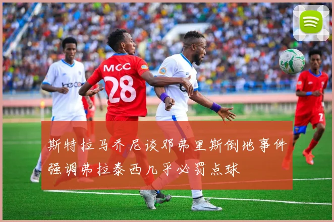 斯特拉马乔尼谈邓弗里斯倒地事件强调弗拉泰西几乎必罚点球