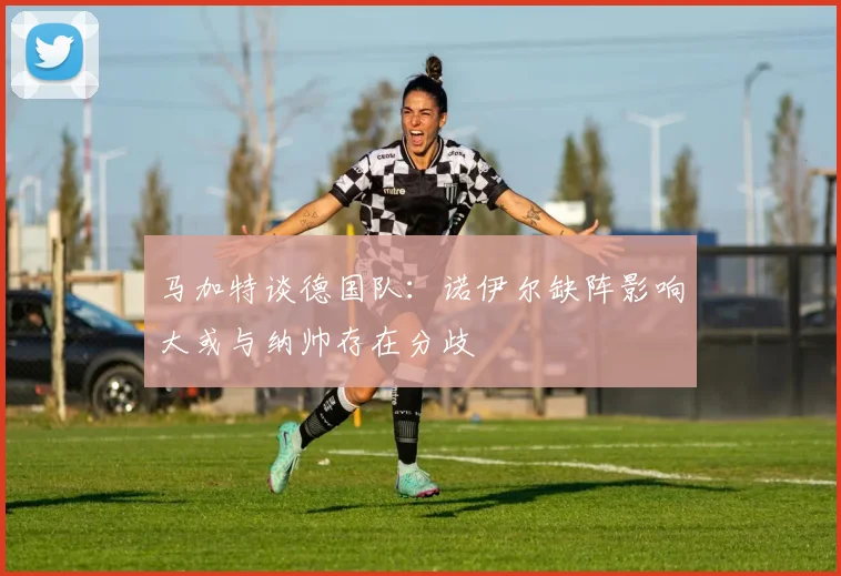 马加特谈德国队：诺伊尔缺阵影响大或与纳帅存在分歧