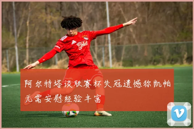 阿尔特塔谈联赛杯失冠遗憾称凯帕无需安慰经验丰富