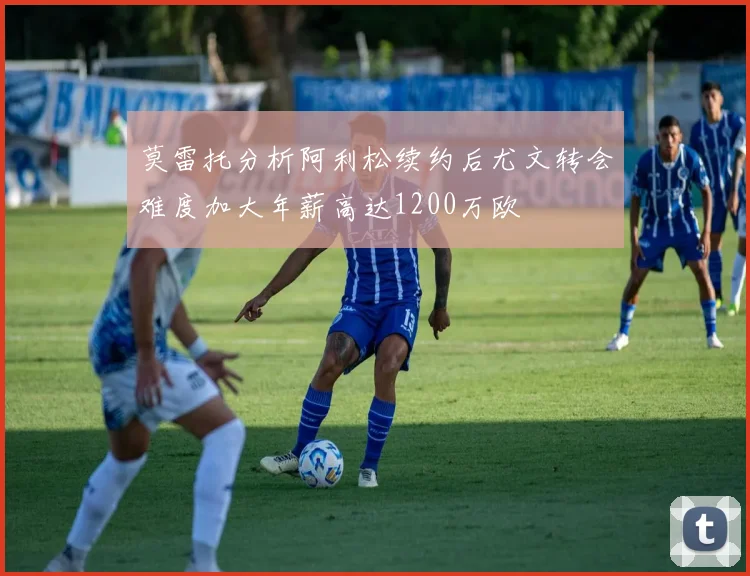 莫雷托分析阿利松续约后尤文转会难度加大年薪高达1200万欧
