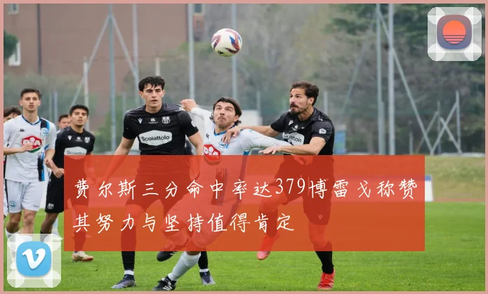 费尔斯三分命中率达379博雷戈称赞其努力与坚持值得肯定