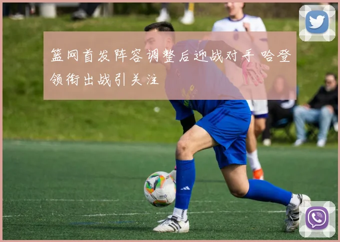 篮网首发阵容调整后迎战对手 哈登领衔出战引关注