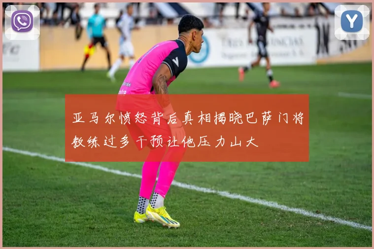 亚马尔愤怒背后真相揭晓巴萨门将教练过多干预让他压力山大