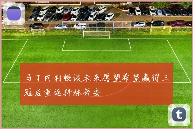 马丁内利畅谈未来愿望希望赢得三冠后重返科林蒂安