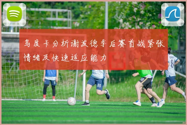 乌度卡分析谢泼德季后赛首战紧张情绪及快速适应能力