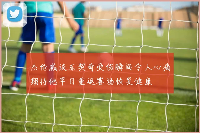 杰伦威谈东契奇受伤瞬间令人心痛期待他早日重返赛场恢复健康