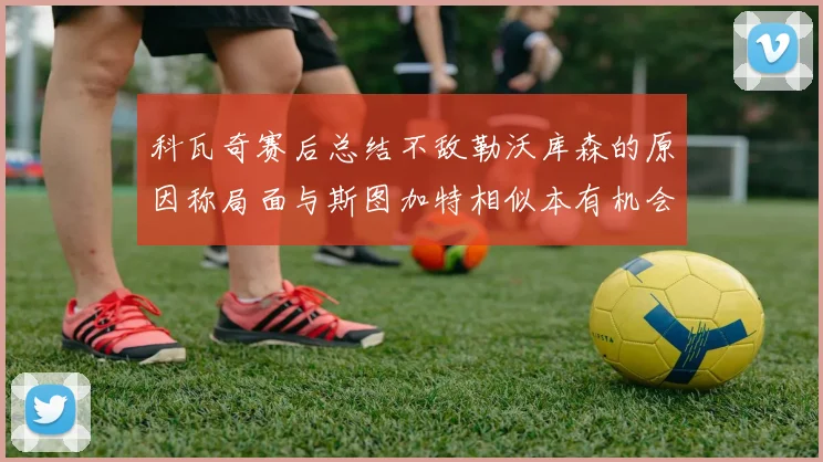 科瓦奇赛后总结不敌勒沃库森的原因称局面与斯图加特相似本有机会取胜但未能把握