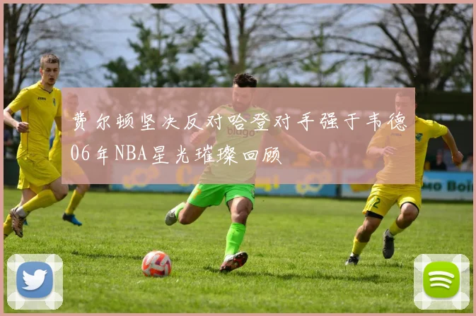 费尔顿坚决反对哈登对手强于韦德06年NBA星光璀璨回顾