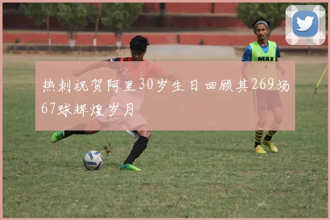 热刺祝贺阿里30岁生日回顾其269场67球辉煌岁月