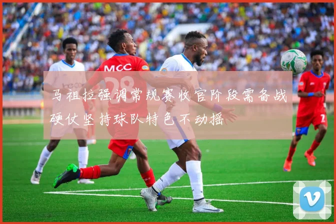 马祖拉强调常规赛收官阶段需备战硬仗坚持球队特色不动摇
