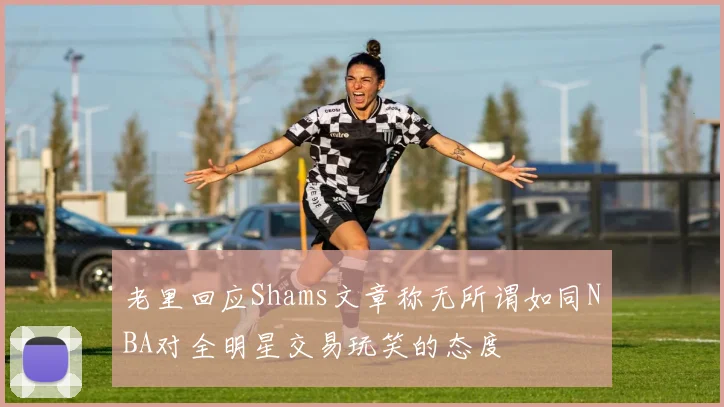 老里回应Shams文章称无所谓如同NBA对全明星交易玩笑的态度