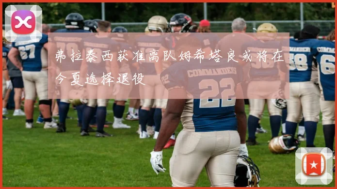 弗拉泰西获准离队姆希塔良或将在今夏选择退役