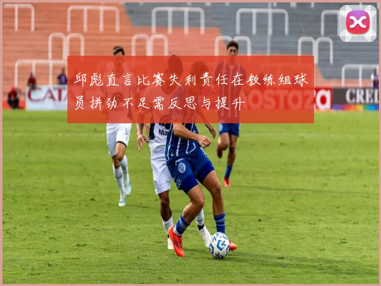 邱彪直言比赛失利责任在教练组球员拼劲不足需反思与提升