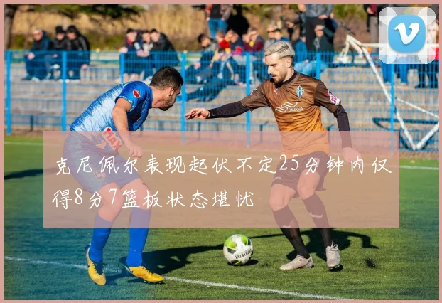 克尼佩尔表现起伏不定25分钟内仅得8分7篮板状态堪忧