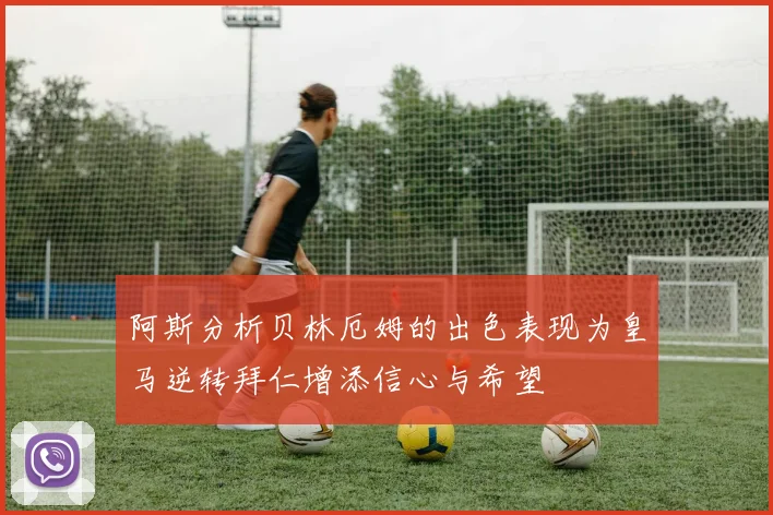 阿斯分析贝林厄姆的出色表现为皇马逆转拜仁增添信心与希望